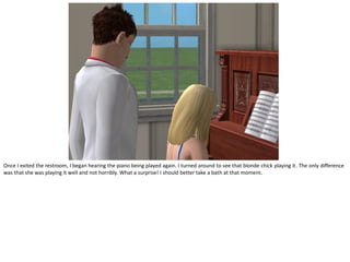 Once I exited the restroom, I began hearing the piano being played again. I turned around to see that blonde chick playing it. The only difference
was that she was playing it well and not horribly. What a surprise! I should better take a bath at that moment.
 