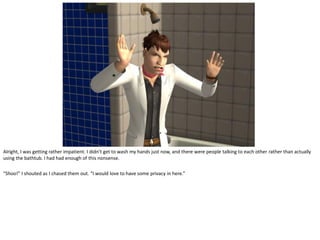 Alright, I was getting rather impatient. I didn’t get to wash my hands just now, and there were people talking to each other rather than actually
using the bathtub. I had had enough of this nonsense.

“Shoo!” I shouted as I chased them out. “I would love to have some privacy in here.”
 