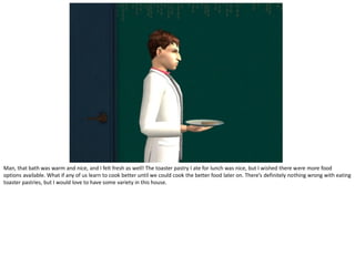 Man, that bath was warm and nice, and I felt fresh as well! The toaster pastry I ate for lunch was nice, but I wished there were more food
options available. What if any of us learn to cook better until we could cook the better food later on. There’s definitely nothing wrong with eating
toaster pastries, but I would love to have some variety in this house.
 