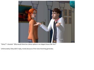 “Dicky?” I shouted. “Why would there be a dance sphere in an elegant house like this?”

Unfortunately, Dicky didn’t reply, mostly because of the noise that thing generates.
 
