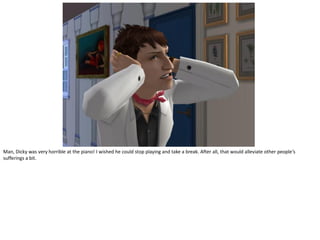 Man, Dicky was very horrible at the piano! I wished he could stop playing and take a break. After all, that would alleviate other people’s
sufferings a bit.
 