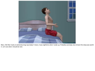 Man, I felt like I took an extremely long nap today! I mean, it was nighttime when I woke up. Probably overslept, but at least the sleep was worth
it. Let’s see what I should do next.
 