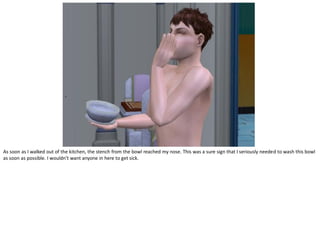 As soon as I walked out of the kitchen, the stench from the bowl reached my nose. This was a sure sign that I seriously needed to wash this bowl
as soon as possible. I wouldn’t want anyone in here to get sick.
 