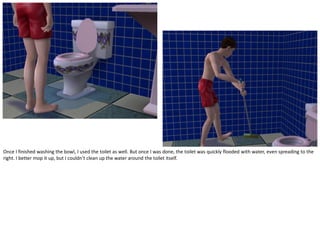 Once I finished washing the bowl, I used the toilet as well. But once I was done, the toilet was quickly flooded with water, even spreading to the
right. I better mop it up, but I couldn’t clean up the water around the toilet itself.
 