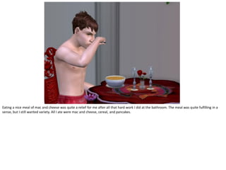 Eating a nice meal of mac and cheese was quite a relief for me after all that hard work I did at the bathroom. The meal was quite fulfilling in a
sense, but I still wanted variety. All I ate were mac and cheese, cereal, and pancakes.
 