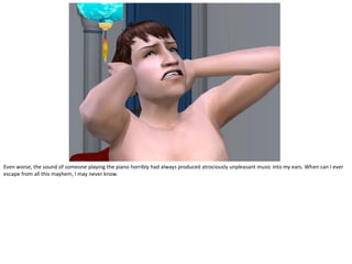 Even worse, the sound of someone playing the piano horribly had always produced atrociously unpleasant music into my ears. When can I ever
escape from all this mayhem, I may never know.
 