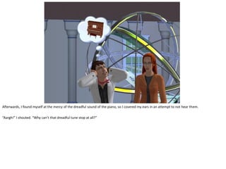 Afterwards, I found myself at the mercy of the dreadful sound of the piano, so I covered my ears in an attempt to not hear them.

“Aargh!” I shouted. “Why can’t that dreadful tune stop at all?”
 