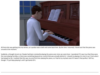 All that stink was getting into my nerves, so I quickly took a bath and came back here. By the time I returned, I found out that the piano was
unused at the moment.

Suddenly, a thought struck me: People had been constantly playing the piano ever since we came here. I wondered if it was true that they were
the ones playing horribly, or there was something beyond our control that was actually behind it. I should try playing it to test it out. From what I
had played so far, I realized that this was my very first time playing the piano, so I had to try my best even if it wasn’t that perfect. Still fun,
though. I’ll just keep playing it until I get bored of it.




--------------------------------------------------------------------------------------------------------------------------------------------------------------------------------------------------
 