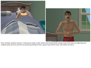 Once I finished using the restroom, I tried to go to sleep in order to feel more refreshed after sitting in front of the piano all night long, but I
suddenly woke up to the sound of my stomach grumbling for food. I guess it was time for lunch, and I better not miss it.
 