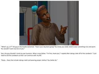“What’s up, sir?” the guy in the hoodie exclaimed. “How’s your day been going? You know, you really need to wear something nice and warm.
You wouldn’t want any lice on you.”

Gee, this guy shouldn’t mind my own business. What a nosy fellow. “I’m fine, thank you,” I replied after taking a bite off of the sandwich. “I just
need to eat this sandwich so that I can continue with my life.”

“Oooo… Does that include taking a bath and wearing proper clothes? You better do.”
 