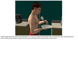 Unfortunately, that idiot wouldn’t stop bothering me, so I took my sandwich with the plate and ate in the kitchen. After quickly locking the
doors, I finally ate the sandwich in peace, even if it meant standing up while eating. At least it was worth it.
 