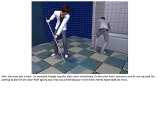 Man, this room was a mess! On one hand, I better mop this place clean immediately. On the other hand, someone came by and repaired the
bathtub to prevent any water from spilling out. That was a relief because I never knew how to repair stuff like those.
 
