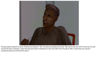 The guy looked towards me once I finished my sentence. “Oh,” he said as he picked up his fork, “My name’s Joe Carr and I’m here just to look
around the place. Honestly, I came here because there’s nothing else in this area other than this place. Well, I heard that you and your
companions got lost and found this place.”
 