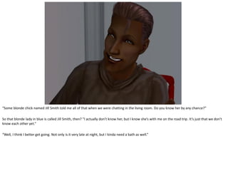 “Some blonde chick named Jill Smith told me all of that when we were chatting in the living room. Do you know her by any chance?”

So that blonde lady in blue is called Jill Smith, then? “I actually don’t know her, but I know she’s with me on the road trip. It’s just that we don’t
know each other yet.”

“Well, I think I better get going. Not only is it very late at night, but I kinda need a bath as well.”
 