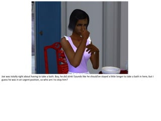 Joe was totally right about having to take a bath. Boy, he did stink! Sounds like he should've stayed a little longer to take a bath in here, but I
guess he was in an urgent position, so who am I to stop him?
 