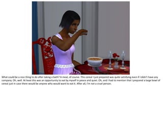 What could be a nice thing to do after taking a bath? A meal, of course. This cereal I just prepared was quite satisfying even if I didn’t have any
company. Oh, well. At least this was an opportunity to eat by myself in peace and quiet. Oh, and I had to mention that I prepared a large bowl of
cereal just in case there would be anyone who would want to eat it. After all, I’m not a cruel person.
 