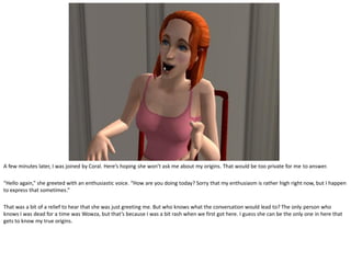 A few minutes later, I was joined by Coral. Here’s hoping she won’t ask me about my origins. That would be too private for me to answer.

“Hello again,” she greeted with an enthusiastic voice. “How are you doing today? Sorry that my enthusiasm is rather high right now, but I happen
to express that sometimes.”

That was a bit of a relief to hear that she was just greeting me. But who knows what the conversation would lead to? The only person who
knows I was dead for a time was Wowza, but that’s because I was a bit rash when we first got here. I guess she can be the only one in here that
gets to know my true origins.
 