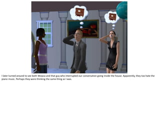 I later turned around to see both Wowza and that guy who interrupted our conversation going inside the house. Apparently, they too hate the
piano music. Perhaps they were thinking the same thing as I was.
 