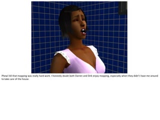 Phew! All that mopping was really hard work. I honestly doubt both Darren and Dirk enjoy mopping, especially when they didn’t have me around
to take care of the house.
 