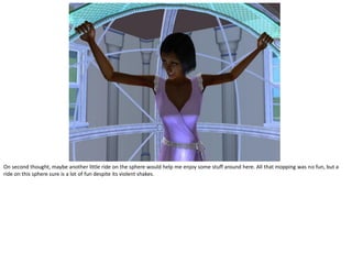 On second thought, maybe another little ride on the sphere would help me enjoy some stuff around here. All that mopping was no fun, but a
ride on this sphere sure is a lot of fun despite its violent shakes.
 