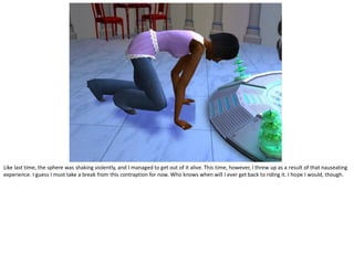 Like last time, the sphere was shaking violently, and I managed to get out of it alive. This time, however, I threw up as a result of that nauseating
experience. I guess I must take a break from this contraption for now. Who knows when will I ever get back to riding it. I hope I would, though.
 