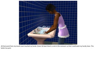 All that vomit from my mouth even touched my hands. Gross! At least there’s a sink in the restroom so that I could wash my hands clean. This
better be quick.
 