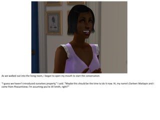 As we walked out into the living room, I began to open my mouth to start the conversation.

“I guess we haven’t introduced ourselves properly,” I said. “Maybe this should be the time to do it now. Hi, my name’s Darleen Matlapin and I
come from Peasantview. I’m assuming you’re Jill Smith, right?”
 