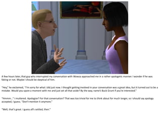 A few hours later, that guy who interrupted my conversation with Wowza approached me in a rather apologetic manner. I wonder if he was
faking or not. Maybe I should be skeptical of him.

“Hey,” he exclaimed, “I’m sorry for what I did just now. I thought getting involved in your conversation was a great idea, but it turned out to be a
mistake. Would you spare a moment with me and just set all that aside? By the way, name’s Buck Grunt if you’re interested.”

“Hmmm…” I muttered. Apologize? For that conversation? That was too trivial for me to think about for much longer, so I should say apology
accepted, I guess. “Don’t mention it anymore.”

“Well, that’s great. I guess all’s settled, then.”
 