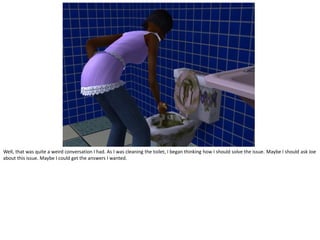 Well, that was quite a weird conversation I had. As I was cleaning the toilet, I began thinking how I should solve the issue. Maybe I should ask Joe
about this issue. Maybe I could get the answers I wanted.
 