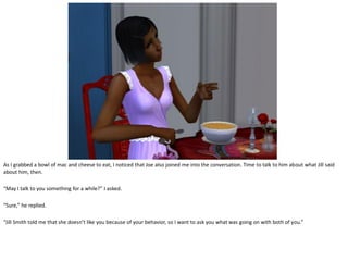 As I grabbed a bowl of mac and cheese to eat, I noticed that Joe also joined me into the conversation. Time to talk to him about what Jill said
about him, then.

“May I talk to you something for a while?” I asked.

“Sure,” he replied.

“Jill Smith told me that she doesn’t like you because of your behavior, so I want to ask you what was going on with both of you.”
 