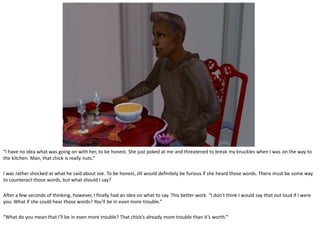 “I have no idea what was going on with her, to be honest. She just poked at me and threatened to break my knuckles when I was on the way to
the kitchen. Man, that chick is really nuts.”

I was rather shocked at what he said about Joe. To be honest, Jill would definitely be furious if she heard those words. There must be some way
to counteract those words, but what should I say?

After a few seconds of thinking, however, I finally had an idea on what to say. This better work. “I don’t think I would say that out loud if I were
you. What if she could hear those words? You’ll be in even more trouble.”

“What do you mean that I’ll be in even more trouble? That chick’s already more trouble than it’s worth.”
 