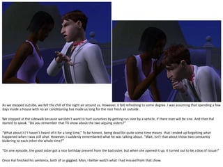 As we stepped outside, we felt the chill of the night air around us. However, it felt refreshing to some degree. I was assuming that spending a few
days inside a house with no air conditioning has made us long for the nice fresh air outside.

We stopped at the sidewalk because we didn’t want to hurt ourselves by getting run over by a vehicle, if there ever will be one. And then Hal
started to speak. “Do you remember that TV show about the two arguing sisters?”

“What about it? I haven’t heard of it for a long time,” To be honest, being dead for quite some time means that I ended up forgetting what
happened when I was still alive. However, I suddenly remembered what he was talking about. “Wait, isn’t that about those two constantly
bickering to each other the whole time?”

“On one episode, the good sister got a nice birthday present from the bad sister, but when she opened it up, it turned out to be a box of tissue!”

Once Hal finished his sentence, both of us giggled. Man, I better watch what I had missed from that show.
 