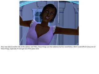 Also, how about another ride at the sphere, huh? Man, these things sure feel addictive but fun nonetheless. Wish I could afford to buy one of
these things, especially if I ever get out of this place alive.
 