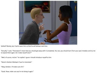 Settled? Mostly, but I had to warn him so that he will behave next time.

“Actually,” I said, “That doesn’t mean that you should get away with it completely. You see, you should learn from your past mistakes and try not
to repeat them again. Do I make myself clear?”

“Well, of course, ma’am.” he replied. I guess I should introduce myself to him.

“Name’s Darleen Matlapin if you’re interested.”

“Okay, Darleen. I’ll make sure of it.”

“Good. Now, make sure you’re not doing it again.”
 