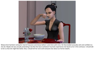 Wowza here had been eating her meal of macaroni and cheese before I came here with mine. Her face looked unusually calm and confident as
she ate. Maybe she was actually pretending to be like that due to whatever traumatic experiences she faced so far in this nuthouse. I should talk
to her so that she might feel better. Also, I should tell her not to tell everyone else about our former deaths.
 