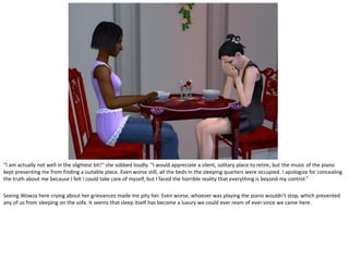 “I am actually not well in the slightest bit!” she sobbed loudly. “I would appreciate a silent, solitary place to retire, but the music of the piano
kept preventing me from finding a suitable place. Even worse still, all the beds in the sleeping quarters were occupied. I apologize for concealing
the truth about me because I felt I could take care of myself, but I faced the horrible reality that everything is beyond my control.”

Seeing Wowza here crying about her grievances made me pity her. Even worse, whoever was playing the piano wouldn’t stop, which prevented
any of us from sleeping on the sofa. It seems that sleep itself has become a luxury we could ever ream of ever since we came here.
 