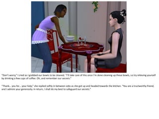 “Don’t worry,” I cried as I grabbed our bowls to be cleaned. “I’ll take care of this once I’m done cleaning up these bowls, so try relieving yourself
by drinking a few cups of coffee. Oh, and remember our secrets.”

“Thank… you for… your help,” she replied softly in between sobs as she got up and headed towards the kitchen. “You are a trustworthy friend,
and I admire your generosity. In return, I shall do my best to safeguard our secrets.”
 