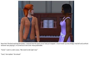 Now that I finished washing the bowls, I noticed that the piano music had just stopped. I must muster up any energy I had left and confront
whoever was playing it. It turned out to be Coral. How predictable.

“Coral,” I said in a stern voice, “We need to talk right now.”

“Sure,” she replied. “Go ahead.”
 