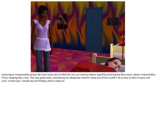 Lecturing an irresponsible person like Coral took a bit of effort for me, so I tried to relieve myself by entering the fiery room, where I noticed Miss
Tricou sleeping like a rock. That was good news, considering her desperate need for sleep and all but couldn’t do so due to lack of space and
such. In that case, I should also be finding a bed to sleep on.
 