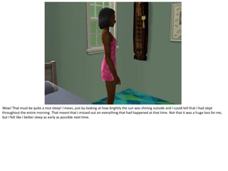 Wow! That must be quite a nice sleep! I mean, just by looking at how brightly the sun was shining outside and I could tell that I had slept
throughout the entire morning. That meant that I missed out on everything that had happened at that time. Not that it was a huge loss for me,
but I felt like I better sleep as early as possible next time.
 