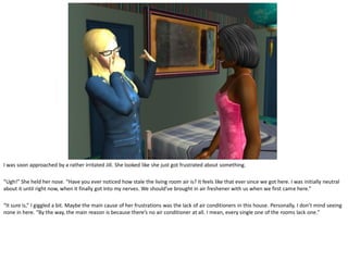 I was soon approached by a rather irritated Jill. She looked like she just got frustrated about something.

“Ugh!” She held her nose. “Have you ever noticed how stale the living room air is? It feels like that ever since we got here. I was initially neutral
about it until right now, when it finally got into my nerves. We should’ve brought in air freshener with us when we first came here.”

“It sure is,” I giggled a bit. Maybe the main cause of her frustrations was the lack of air conditioners in this house. Personally, I don’t mind seeing
none in here. “By the way, the main reason is because there’s no air conditioner at all. I mean, every single one of the rooms lack one.”
 
