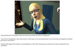 “How could this be?!” she shouted. “Every room needs one, just like the houses in Strangetown!”

“Look, this isn’t Strangetown. I mean, look around us. There’s grass, so I’m assuming this place isn’t as hot and dry as Strangetown. You better
get used to it from now on.”

“But still, what happens if the weather is excruciatingly hot or cold? That’s one good reason why this house needs something like an air
conditioner.”
 