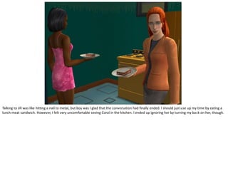 Talking to Jill was like hitting a nail to metal, but boy was I glad that the conversation had finally ended. I should just use up my time by eating a
lunch meat sandwich. However, I felt very uncomfortable seeing Coral in the kitchen. I ended up ignoring her by turning my back on her, though.
 