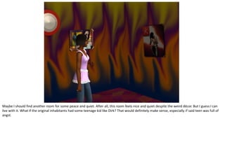 Maybe I should find another room for some peace and quiet. After all, this room feels nice and quiet despite the weird décor. But I guess I can
live with it. What if the original inhabitants had some teenage kid like Dirk? That would definitely make sense, especially if said teen was full of
angst.
 