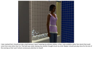 I later realized that I should just take a bath because I wasn’t wearing my ordinary clothes. In fact, I also smelled a rather foul stench that could
come from none other than me. That bath was really relaxing, but another thought struck my mind: Maybe I should just play chess for the rest of
the evening so that I won’t attract unnecessary attention to myself.
 