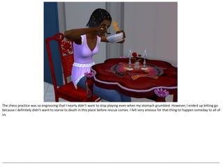 The chess practice was so engrossing that I nearly didn’t want to stop playing even when my stomach grumbled. However, I ended up letting go
because I definitely didn’t want to starve to death in this place before rescue comes. I felt very anxious for that thing to happen someday to all of
us.




--------------------------------------------------------------------------------------------------------------------------------------------------------------------------------------------------
 