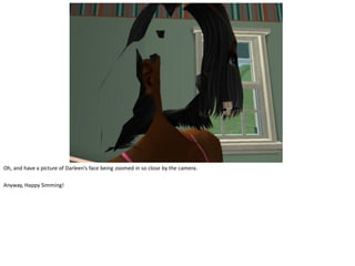 Oh, and have a picture of Darleen’s face being zoomed in so close by the camera.

Anyway, Happy Simming!
 