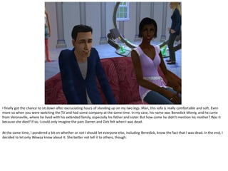 I finally got the chance to sit down after excruciating hours of standing up on my two legs. Man, this sofa is really comfortable and soft. Even
more so when you were watching the TV and had some company at the same time. In my case, his name was Benedick Monty, and he came
from Veronaville, where he lived with his extended family, especially his father and sister. But how come he didn’t mention his mother? Was it
because she died? If so, I could only imagine the pain Darren and Dirk felt when I was dead.

At the same time, I pondered a bit on whether or not I should let everyone else, including Benedick, know the fact that I was dead. In the end, I
decided to let only Wowza know about it. She better not tell it to others, though.
 
