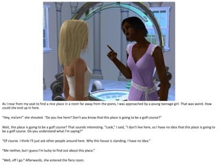 As I rose from my seat to find a nice place in a room far away from the piano, I was approached by a young teenage girl. That was weird. How
could she end up in here.

“Hey, ma’am!” she shouted. “Do you live here? Don’t you know that this place is going to be a golf course?”

Wait, this place is going to be a golf course? That sounds interesting. “Look,” I said, “I don’t live here, so I have no idea that this place is going to
be a golf course. Do you understand what I’m saying?”

“Of course. I think I’ll just ask other people around here. Why this house is standing, I have no idea.”

“Me neither, but I guess I’m lucky to find out about this place.”

“Well, off I go.” Afterwards, she entered the fiery room.
 