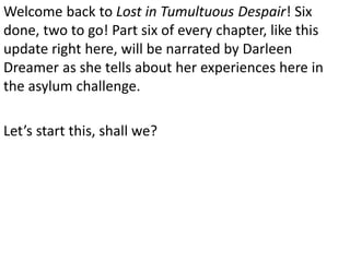 Welcome back to Lost in Tumultuous Despair! Six
done, two to go! Part six of every chapter, like this
update right here, will be narrated by Darleen
Dreamer as she tells about her experiences here in
the asylum challenge.

Let’s start this, shall we?
 
